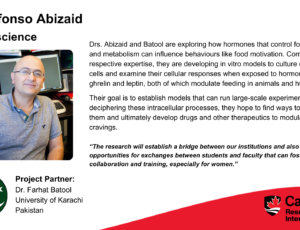 Dr. Alfonso Abizaid, Neuroscience. Project partner: Dr. Farhat Batool, University of Karachi, Pakistan. Drs. Abizaid and Batool are exploring how hormones that control food intake and metabolism can influence behaviours like food motivation. Combining their respective expertise, they are developing in vitro models to culture dopamine cells and examine their cellular responses when exposed to hormones like ghrelin and leptin, both of which modulate feeding in animals and humans. Their goal is to establish models that can run large-scale experiments. By deciphering these intracellular processes, they hope to find ways to manipulate them and ultimately develop drugs and other therapeutics to modulate food cravings. “The research will establish a bridge between our institutions and also provide opportunities for exchanges between students and faculty that can foster collaboration and training, especially for women.”