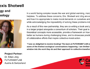 Dr. Alexis Shotwell, Sociology and Anthropology. Project partner: Dr. Kilian Jörg, FUTURAMA°LAB, Austria & Switzerland. In a world facing complex issues like war and global warming, many people feel helpless. To address these concerns, Drs. Shotwell and Jörg are exploring when and how it is appropriate to make moral demands on ourselves and others, while acknowledging the impossibility of solving these problems individually. As a result of this new partnership, they are co-writing a book and participating in a larger project alongside a consortium of scholars. Their goal is to make theoretical concepts more accessible, provide a framework on how we can live better as humans during challenging times, and to showcase practical examples of collaborative efforts that inspire collective moral action. “I was so delighted to receive funding! The team at FUTURAMA°LAB is grounded in some of the liveliest ecological conversations happening. I am thrilled to have a window into the work they do and their approach to collective transformation.”