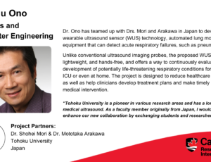 Dr. Yuu Ono, Systems and Computer Engineering. Project partners: Dr. Shohei Mori & Dr. Mototaka Arakawa, Tohoku University, Japan. Dr. Ono has teamed up with Drs. Mori and Arakawa in Japan to develop wearable ultrasound sensor (WUS) technology, automated lung monitoring equipment that can detect acute respiratory failures, such as pneumothorax. Unlike conventional ultrasound imaging probes, the proposed WUS is flexible, lightweight, and hands-free, and offers a way to continuously evaluate the development of potentially life-threatening respiratory conditions for patients in ICU or even at home. The project is designed to reduce healthcare expenses, as well as help clinicians develop treatment plans and make timely decisions for medical intervention. “Tohoku University is a pioneer in various research areas and has a long history in medical ultrasound. As a faculty member originally from Japan, I would like to enhance our new collaboration by exchanging students and researchers.”