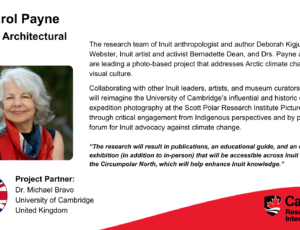 Dr. Carol Payne, Art and Architectural History. Project partner: Dr. Michael Bravo, University of Cambridge, United Kingdom The research team of Inuit anthropologist and author Deborah Kigjugalik Webster, Inuit artist and activist Bernadette Dean, and Drs. Payne and Bravo are leading a photo-based project that addresses Arctic climate change through visual culture. Collaborating with other Inuit leaders, artists, and museum curators, the project will reimagine the University of Cambridge’s influential and historic collections of expedition photography at the Scott Polar Research Institute Picture Library through critical engagement from Indigenous perspectives and by providing a forum for Inuit advocacy against climate change. “The research will result in publications, an educational guide, and an online exhibition (in addition to in-person) that will be accessible across Inuit Nunangat and the Circumpolar North, which will help enhance Inuit knowledge.”